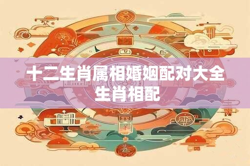 十二生肖属相婚姻配对大全 生肖相配