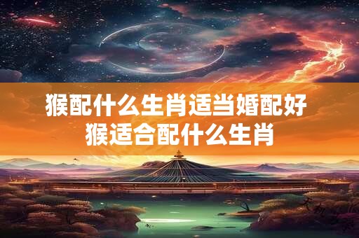 猴配什么生肖适当婚配好 猴适合配什么生肖