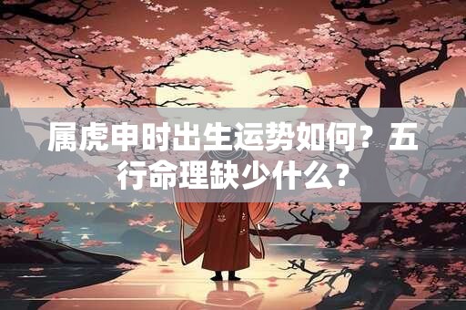 属虎申时出生运势如何？五行命理缺少什么？