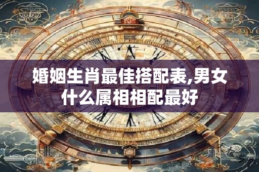 婚姻生肖最佳搭配表,男女什么属相相配最好