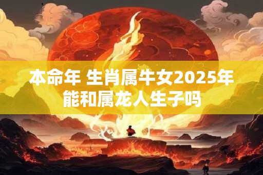 本命年 生肖属牛女2025年能和属龙人生子吗