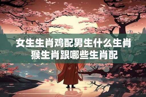 女生生肖鸡配男生什么生肖 猴生肖跟哪些生肖配