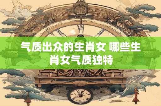 气质出众的生肖女 哪些生肖女气质独特