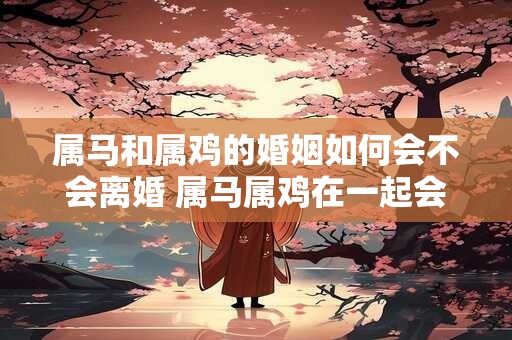 属马和属鸡的婚姻如何会不会离婚 属马属鸡在一起会怎样