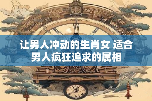 让男人冲动的生肖女 适合男人疯狂追求的属相
