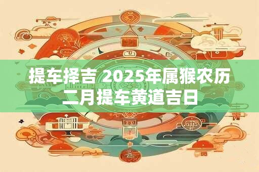 提车择吉 2025年属猴农历二月提车黄道吉日