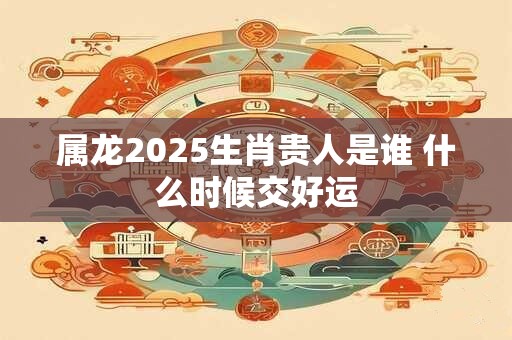 属龙2025生肖贵人是谁 什么时候交好运