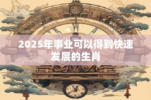 2025年事业可以得到快速发展的生肖