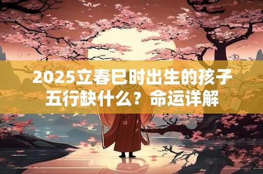 2025立春巳时出生的孩子五行缺什么？命运详解