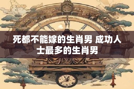 死都不能嫁的生肖男 成功人士最多的生肖男