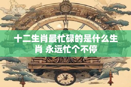 十二生肖最忙碌的是什么生肖 永远忙个不停