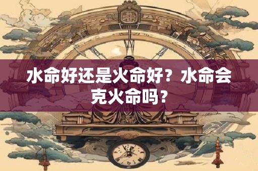 水命好还是火命好？水命会克火命吗？