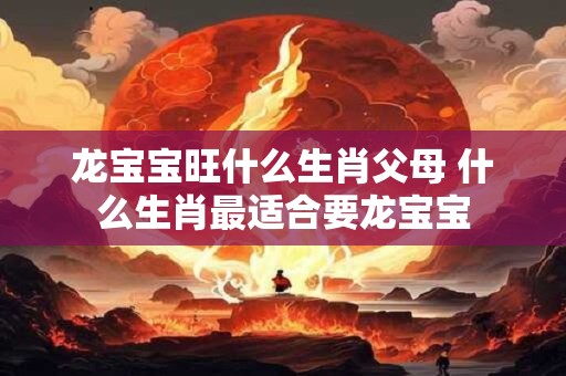龙宝宝旺什么生肖父母 什么生肖最适合要龙宝宝