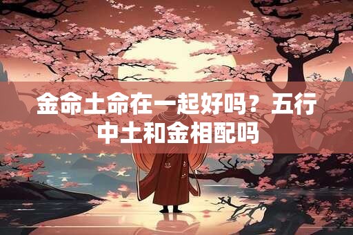 详细阅读:金命土命在一起好吗?五行中土和金相配吗 金命土命在一起好吗?五行中土和金相配吗