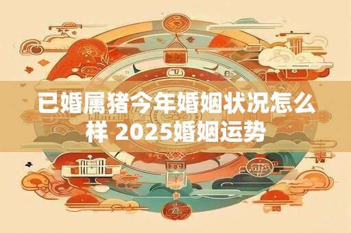 已婚属猪今年婚姻状况怎么样 2025婚姻运势