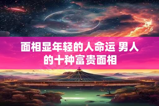 面相显年轻的人命运 男人的十种富贵面相