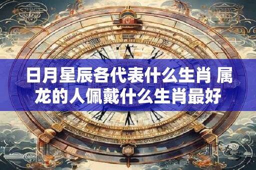 日月星辰各代表什么生肖 属龙的人佩戴什么生肖最好