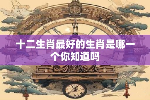 十二生肖最好的生肖是哪一个你知道吗