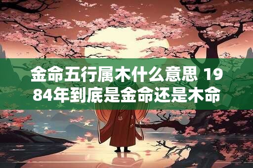金命五行属木什么意思 1984年到底是金命还是木命
