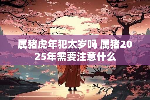 属猪虎年犯太岁吗 属猪2025年需要注意什么