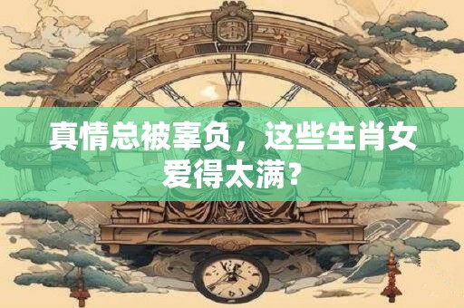 真情总被辜负，这些生肖女爱得太满？