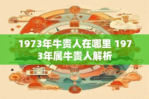 1973年牛贵人在哪里 1973年属牛贵人解析
