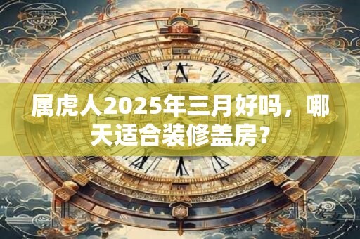 属虎人2025年三月好吗，哪天适合装修盖房？