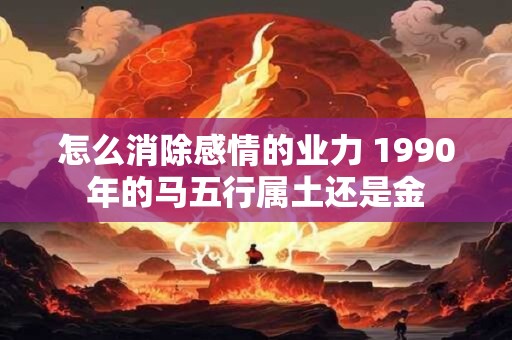 怎么消除感情的业力 1990年的马五行属土还是金