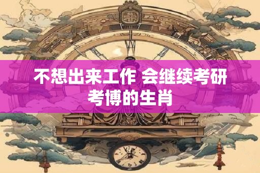 详细阅读:不想出来工作 会继续考研考博的生肖 不想出来工作 会继续考研考博的生肖