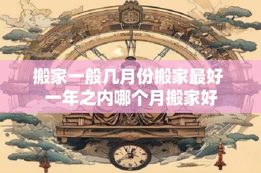 搬家一般几月份搬家最好 一年之内哪个月搬家好