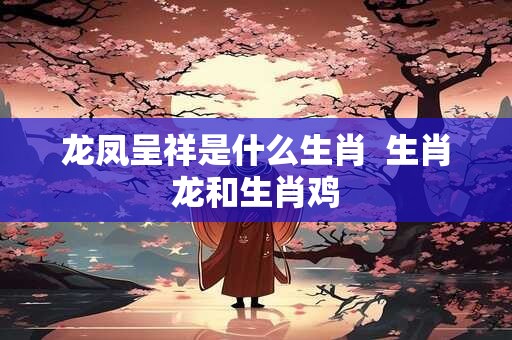 龙凤呈祥是什么生肖  生肖龙和生肖鸡