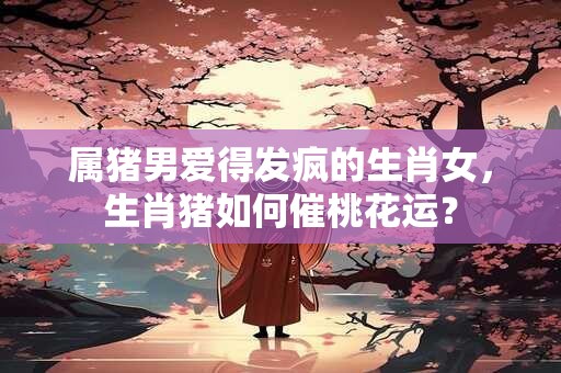 详细阅读:属猪男爱得发疯的生肖女,生肖猪如何催桃花运? 属猪男爱得发疯的生肖女,生肖猪如何催桃花运?