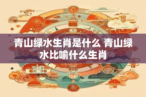 青山绿水生肖是什么 青山绿水比喻什么生肖