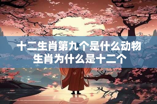 十二生肖第九个是什么动物 生肖为什么是十二个