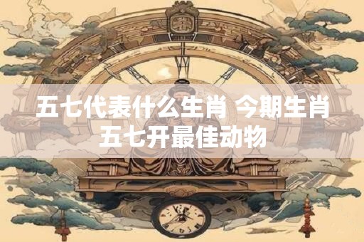 五七代表什么生肖 今期生肖五七开最佳动物