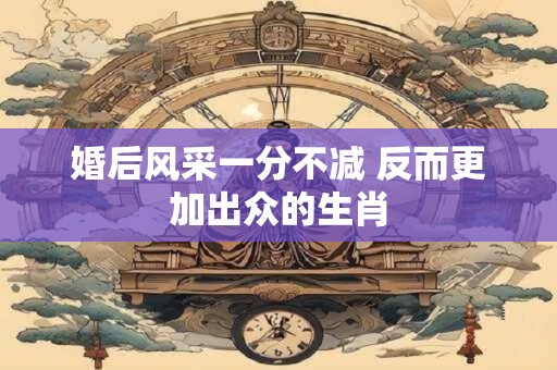 婚后风采一分不减 反而更加出众的生肖