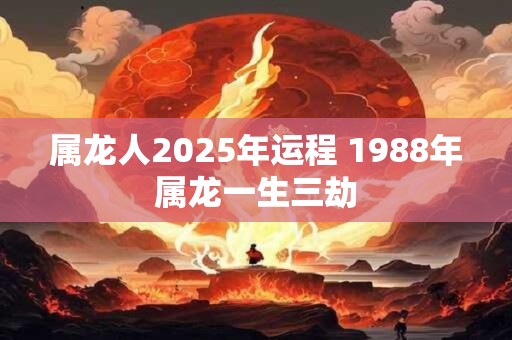属龙人2025年运程 1988年属龙一生三劫
