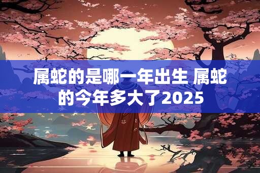 属蛇的是哪一年出生 属蛇的今年多大了2025