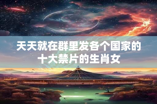 天天就在群里发各个国家的十大禁片的生肖女