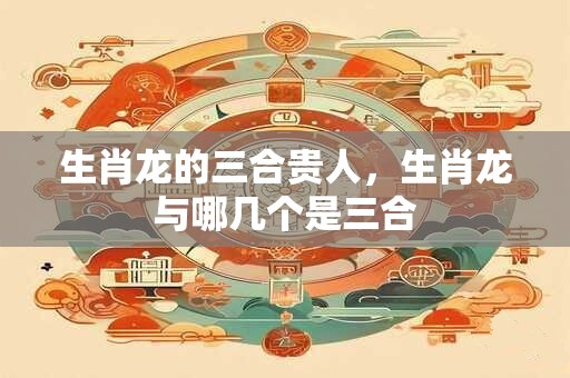 生肖龙的三合贵人，生肖龙与哪几个是三合