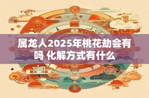 属龙人2025年桃花劫会有吗 化解方式有什么