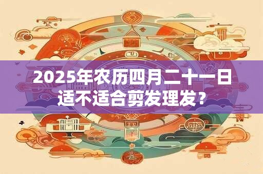 2025年农历四月二十一日适不适合剪发理发？
