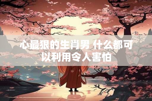 心最狠的生肖男 什么都可以利用令人害怕