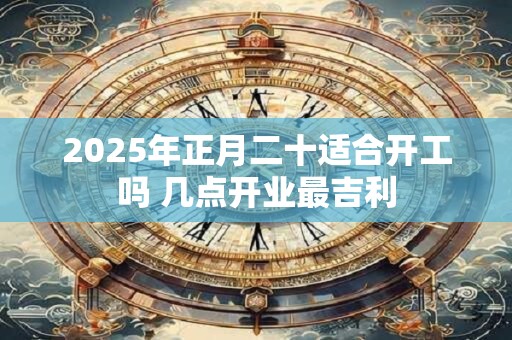 2025年正月二十适合开工吗 几点开业最吉利