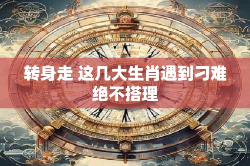 转身走 这几大生肖遇到刁难绝不搭理