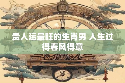 贵人运最旺的生肖男 人生过得春风得意