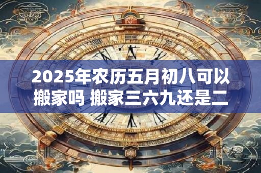 2025年农历五月初八可以搬家吗 搬家三六九还是二五八好
