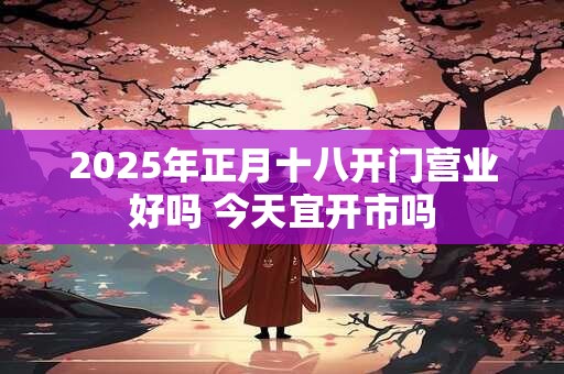 2025年正月十八开门营业好吗 今天宜开市吗