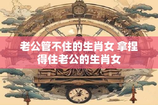 详细阅读:老公管不住的生肖女 拿捏得住老公的生肖女 老公管不住的生肖女 拿捏得住老公的生肖女