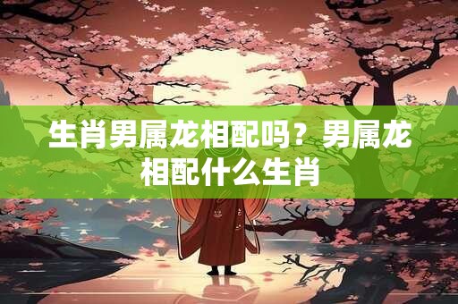 生肖男属龙相配吗？男属龙相配什么生肖